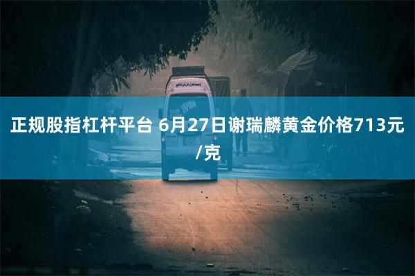 正规股指杠杆平台 6月27日谢瑞麟黄金价格713元/克