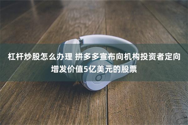 杠杆炒股怎么办理 拼多多宣布向机构投资者定向增发价值5亿美元的股票