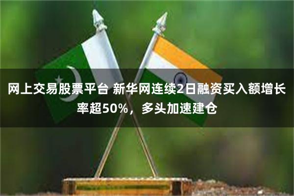 网上交易股票平台 新华网连续2日融资买入额增长率超50%，多头加速建仓