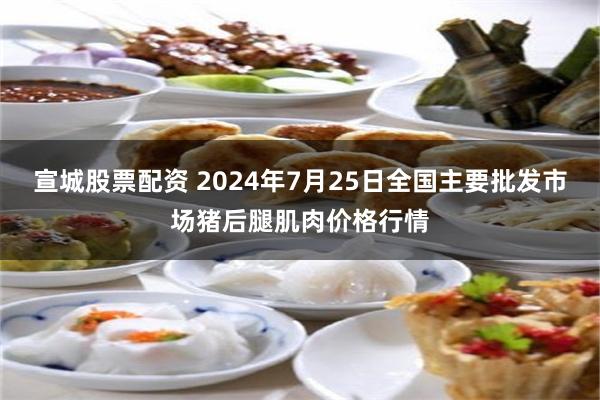 宣城股票配资 2024年7月25日全国主要批发市场猪后腿肌肉价格行情