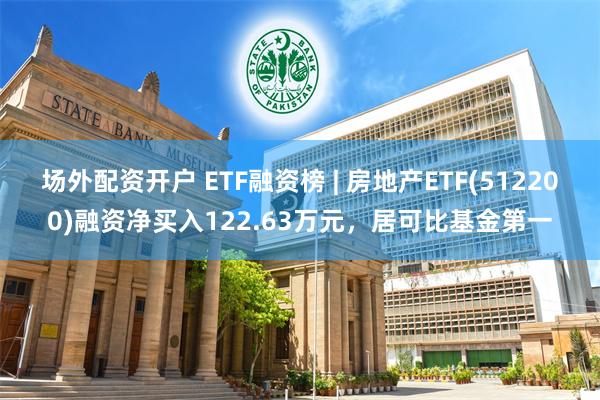 场外配资开户 ETF融资榜 | 房地产ETF(512200)融资净买入122.63万元，居可比基金第一