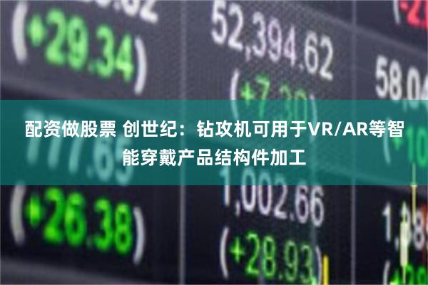 配资做股票 创世纪：钻攻机可用于VR/AR等智能穿戴产品结构件加工