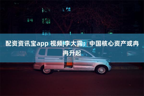 配资资讯宝app 视频|李大霄：中国核心资产或冉冉升起