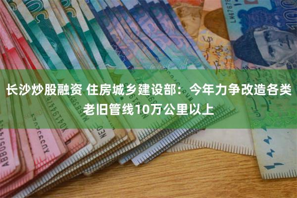 长沙炒股融资 住房城乡建设部：今年力争改造各类老旧管线10万公里以上