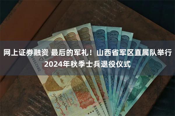 网上证劵融资 最后的军礼！山西省军区直属队举行2024年秋季士兵退役仪式