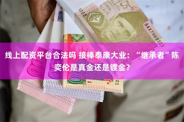 线上配资平台合法吗 接棒泰康大业：“继承者”陈奕伦是真金还是镀金？