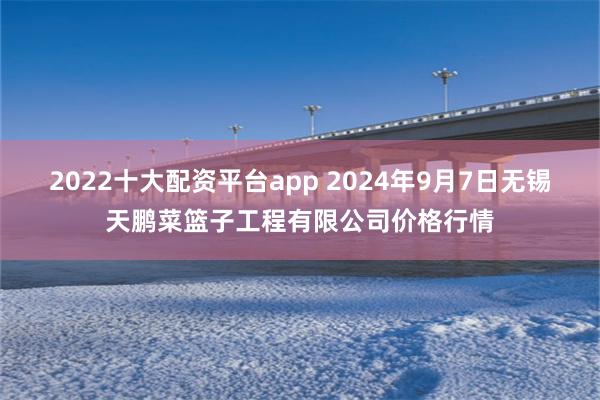 2022十大配资平台app 2024年9月7日无锡天鹏菜篮子工程有限公司价格行情