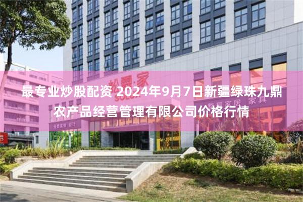 最专业炒股配资 2024年9月7日新疆绿珠九鼎农产品经营管理有限公司价格行情