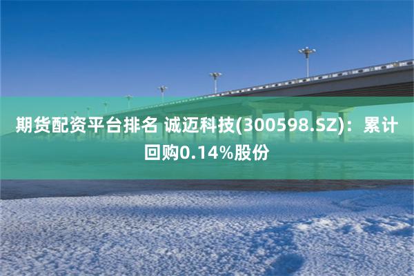 期货配资平台排名 诚迈科技(300598.SZ)：累计回购0.14%股份