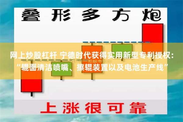 网上炒股杠杆 宁德时代获得实用新型专利授权：“辊面清洁喷嘴、擦辊装置以及电池生产线”