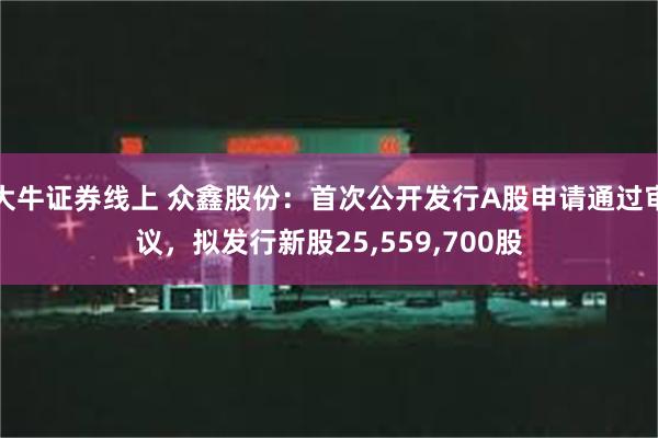 大牛证券线上 众鑫股份：首次公开发行A股申请通过审议，拟发行新股25,559,700股