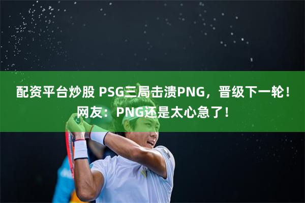 配资平台炒股 PSG三局击溃PNG，晋级下一轮！网友：PNG还是太心急了！