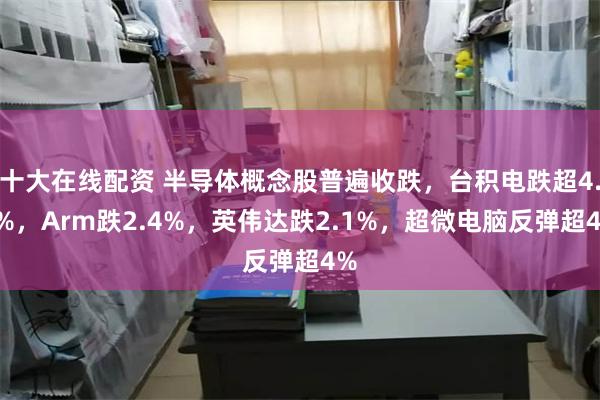 十大在线配资 半导体概念股普遍收跌，台积电跌超4.7%，Arm跌2.4%，英伟达跌2.1%，超微电脑反弹超4%