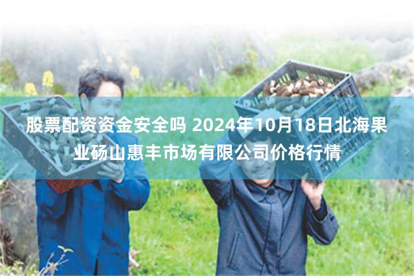 股票配资资金安全吗 2024年10月18日北海果业砀山惠丰市场有限公司价格行情