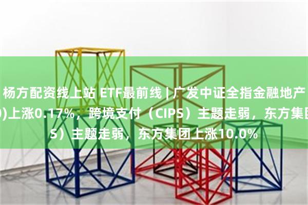 杨方配资线上站 ETF最前线 | 广发中证全指金融地产ETF(159940)上涨0.17%，跨境支付（CIPS）主题走弱，东方集团上涨10.0%