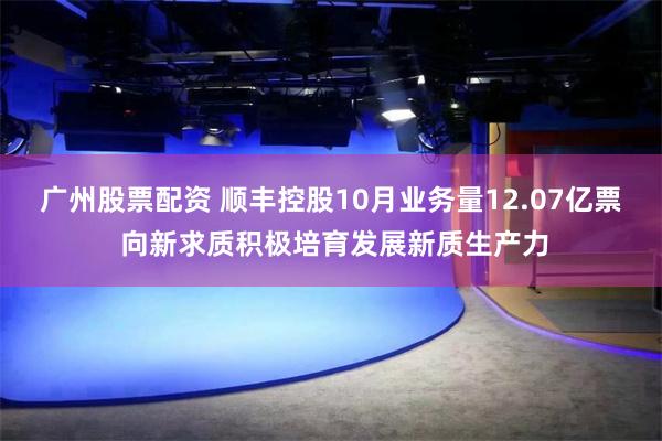 广州股票配资 顺丰控股10月业务量12.07亿票 向新求质积极培育发展新质生产力