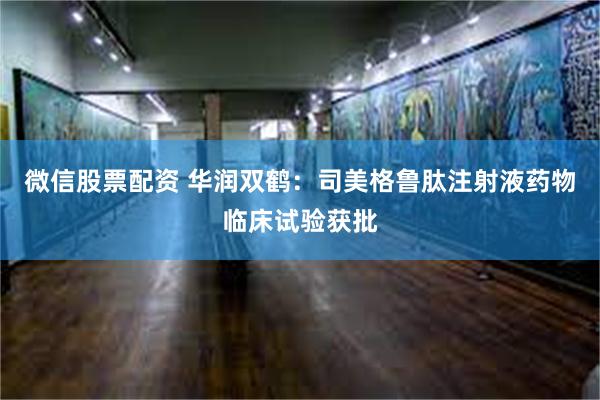 微信股票配资 华润双鹤：司美格鲁肽注射液药物临床试验获批