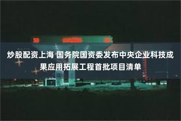 炒股配资上海 国务院国资委发布中央企业科技成果应用拓展工程首批项目清单