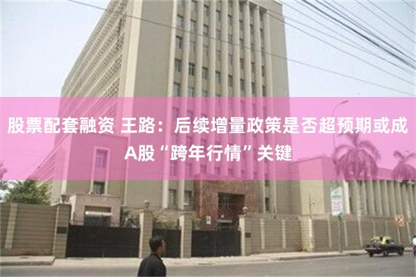 股票配套融资 王路：后续增量政策是否超预期或成A股“跨年行情”关键