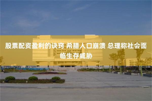 股票配资盈利的诀窍 希腊人口崩溃 总理称社会面临生存威胁