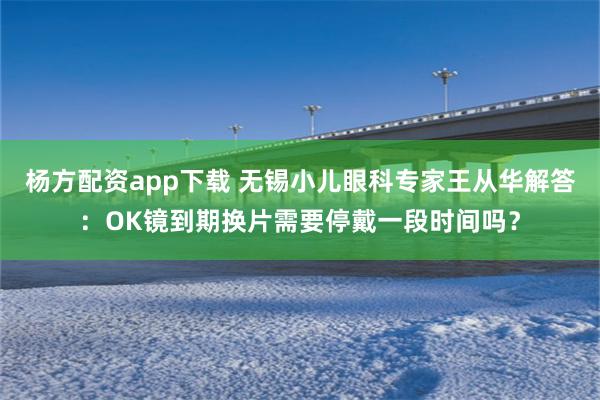 杨方配资app下载 无锡小儿眼科专家王从华解答：OK镜到期换片需要停戴一段时间吗？