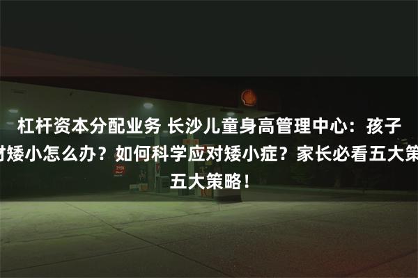 杠杆资本分配业务 长沙儿童身高管理中心：孩子身材矮小怎么办？如何科学应对矮小症？家长必看五大策略！