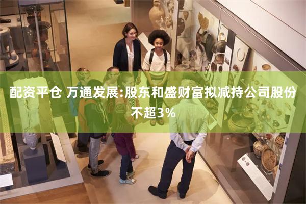 配资平仓 万通发展:股东和盛财富拟减持公司股份不超3%