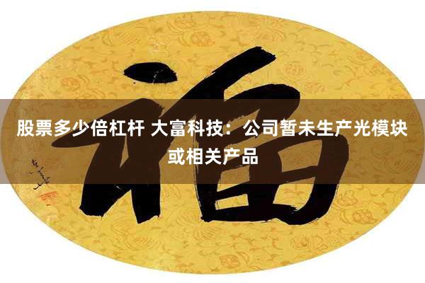 股票多少倍杠杆 大富科技：公司暂未生产光模块或相关产品