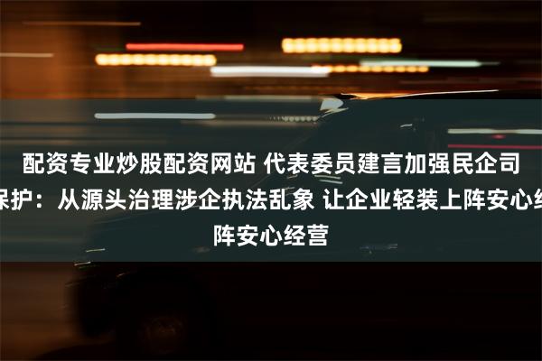 配资专业炒股配资网站 代表委员建言加强民企司法保护：从源头治理涉企执法乱象 让企业轻装上阵安心经营