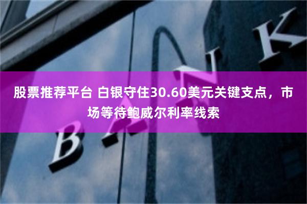 股票推荐平台 白银守住30.60美元关键支点，市场等待鲍威尔利率线索