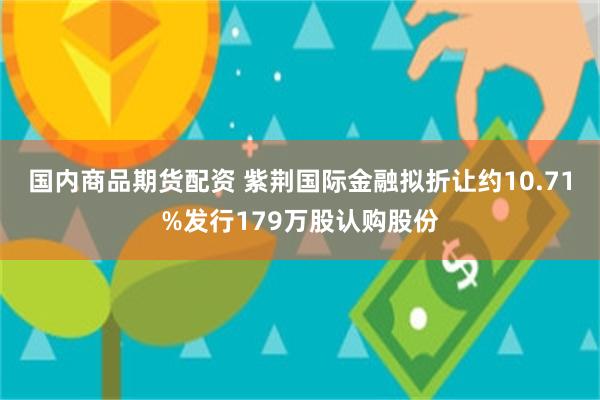 国内商品期货配资 紫荆国际金融拟折让约10.71%发行179万股认购股份